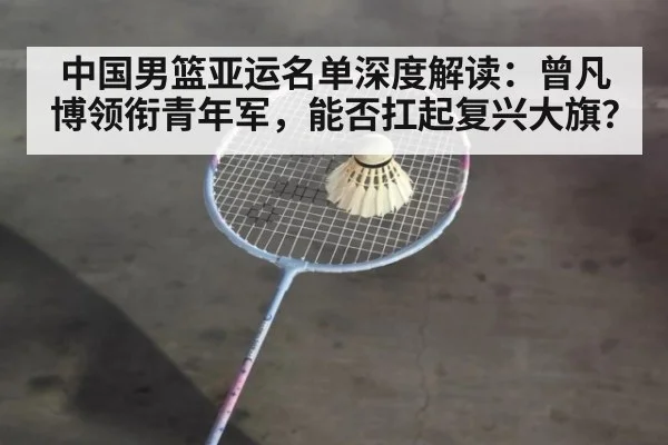 中国男篮亚运名单深度解读：曾凡博领衔青年军，能否扛起复兴大旗？